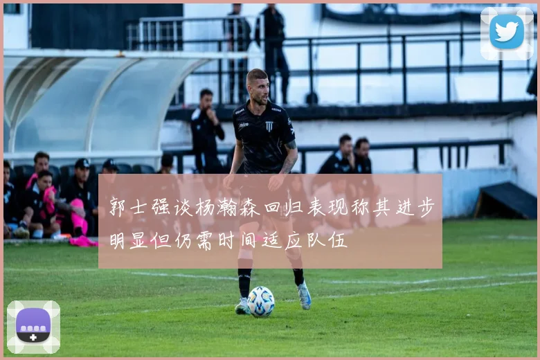 郭士强谈杨瀚森回归表现称其进步明显但仍需时间适应队伍