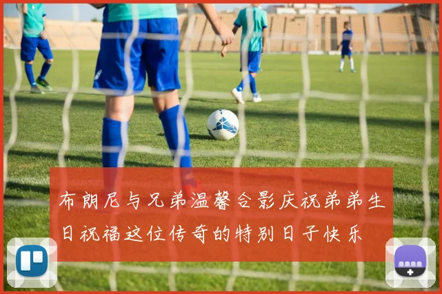布朗尼与兄弟温馨合影庆祝弟弟生日祝福这位传奇的特别日子快乐
