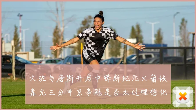 文班与唐斯开启中锋新纪元火箭依靠无三分申京争冠是否太过理想化