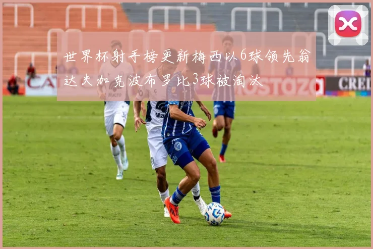 世界杯射手榜更新梅西以6球领先翁达夫加克波布罗比3球被淘汰
