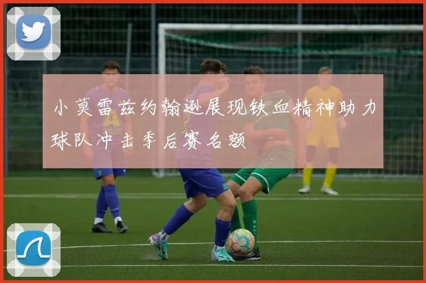 小莫雷兹约翰逊展现铁血精神助力球队冲击季后赛名额