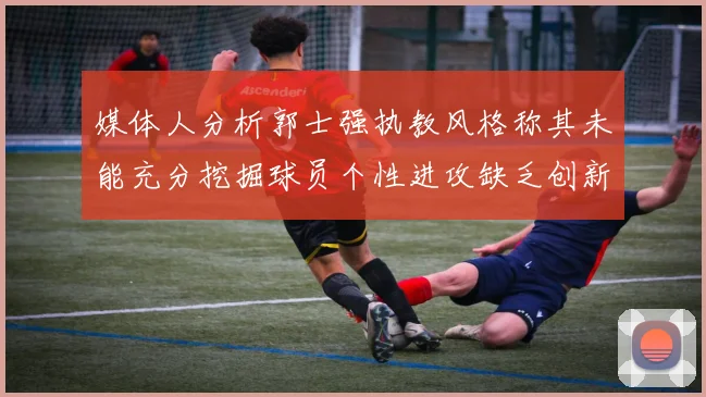 媒体人分析郭士强执教风格称其未能充分挖掘球员个性进攻缺乏创新性