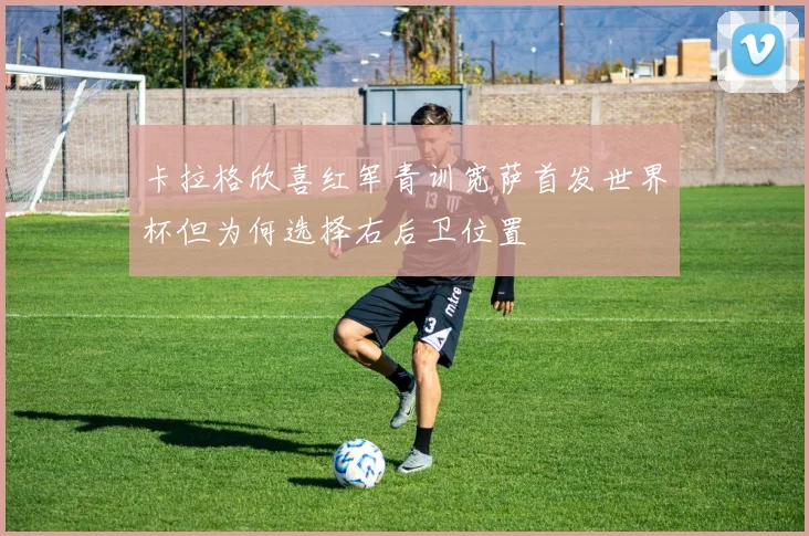 卡拉格欣喜红军青训宽萨首发世界杯但为何选择右后卫位置