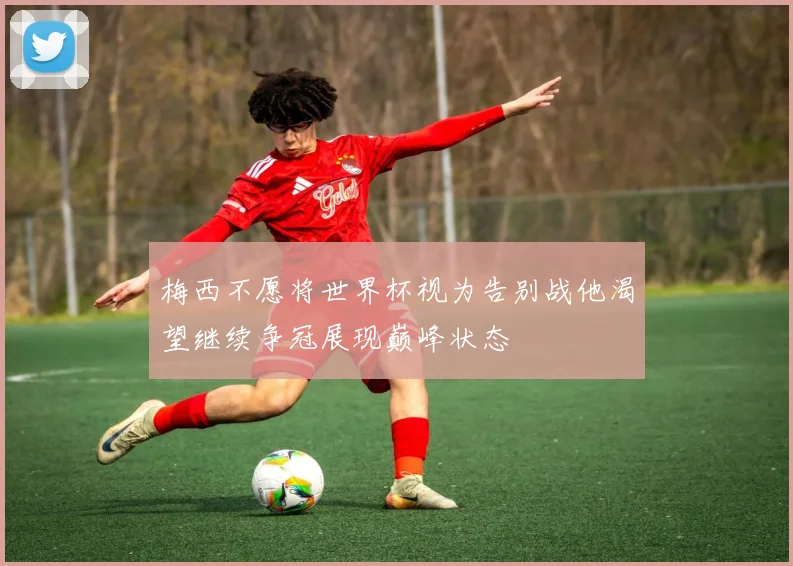 梅西不愿将世界杯视为告别战他渴望继续争冠展现巅峰状态