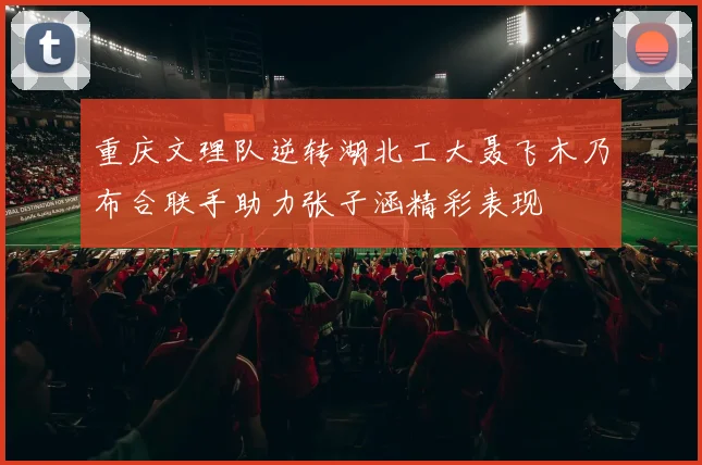 重庆文理队逆转湖北工大聂飞木乃布合联手助力张子涵精彩表现
