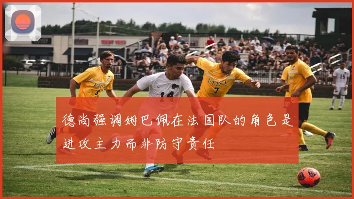 德尚强调姆巴佩在法国队的角色是进攻主力而非防守责任