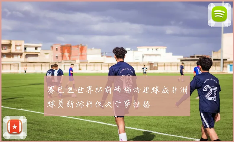 赛巴里世界杯前两场均进球成非洲球员新标杆仅次于萨拉赫