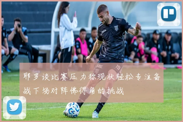 耶罗谈比赛压力称现状轻松专注备战下场对阵佛得角的挑战
