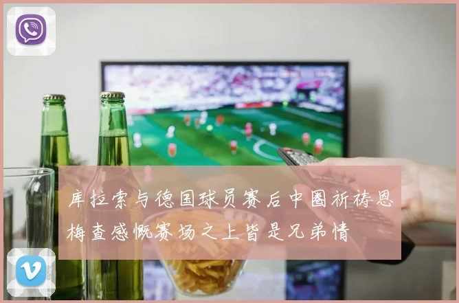 库拉索与德国球员赛后中圈祈祷恩梅查感慨赛场之上皆是兄弟情